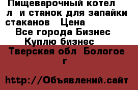 Пищеварочный котел 25 л. и станок для запайки стаканов › Цена ­ 250 000 - Все города Бизнес » Куплю бизнес   . Тверская обл.,Бологое г.